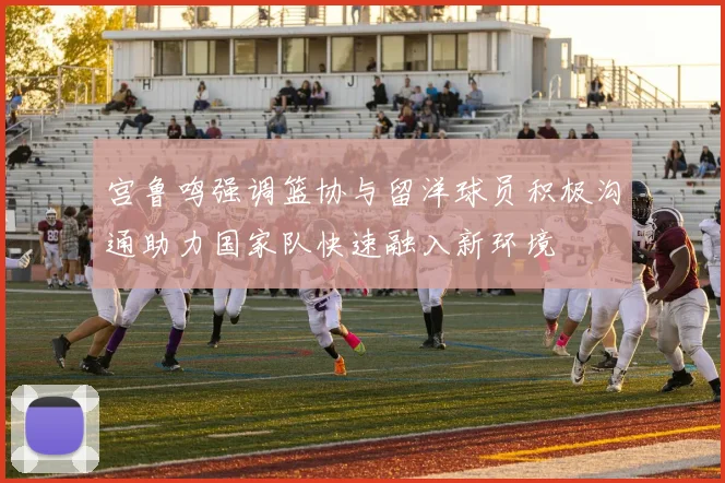 宫鲁鸣强调篮协与留洋球员积极沟通助力国家队快速融入新环境