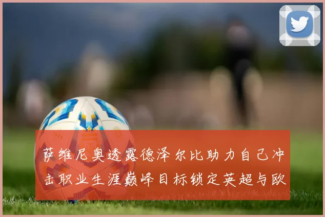 萨维尼奥透露德泽尔比助力自己冲击职业生涯巅峰目标锁定英超与欧冠荣耀