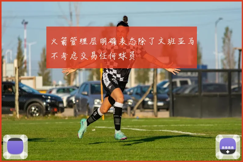 火箭管理层明确表态除了文班亚马不考虑交易任何球员