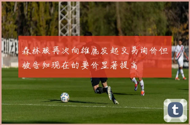 森林狼再次向雄鹿发起交易询价但被告知现在的要价显著提高