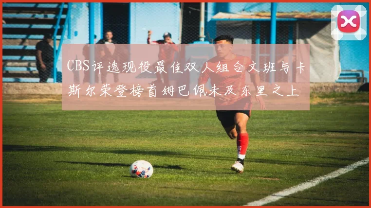 CBS评选现役最佳双人组合文班与卡斯尔荣登榜首姆巴佩未及东里之上