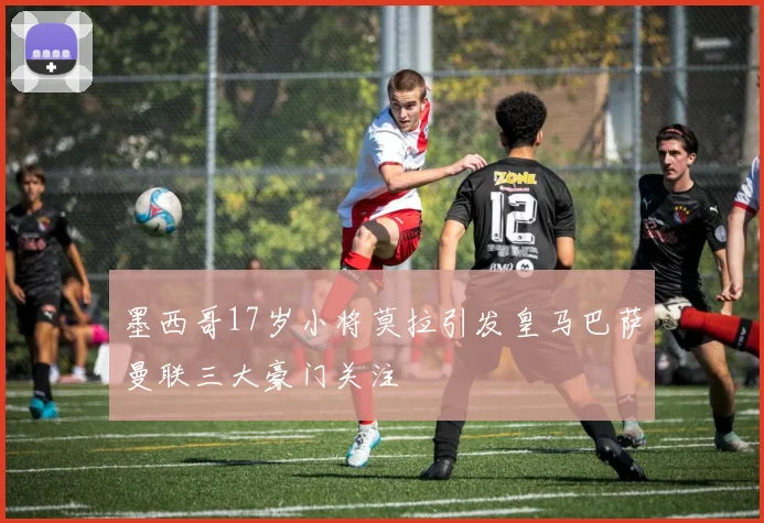 墨西哥17岁小将莫拉引发皇马巴萨曼联三大豪门关注