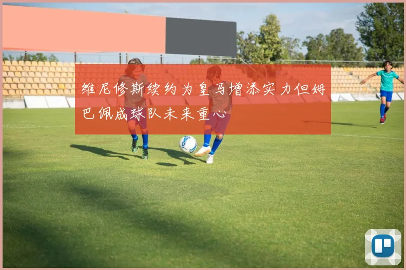 维尼修斯续约为皇马增添实力但姆巴佩成球队未来重心