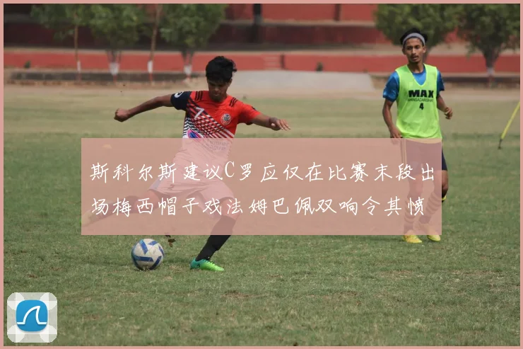 斯科尔斯建议C罗应仅在比赛末段出场梅西帽子戏法姆巴佩双响令其愤怒