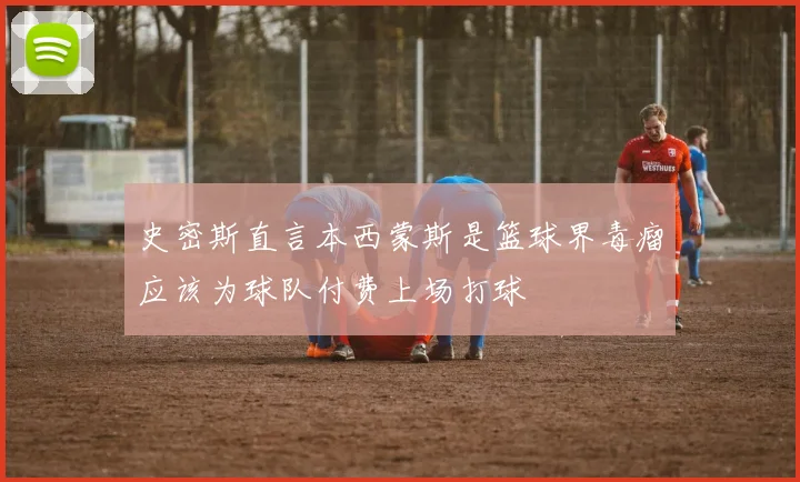 史密斯直言本西蒙斯是篮球界毒瘤应该为球队付费上场打球