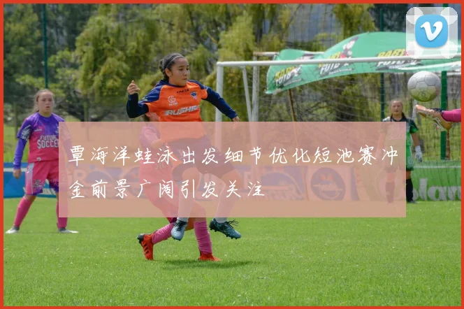覃海洋蛙泳出发细节优化短池赛冲金前景广阔引发关注
