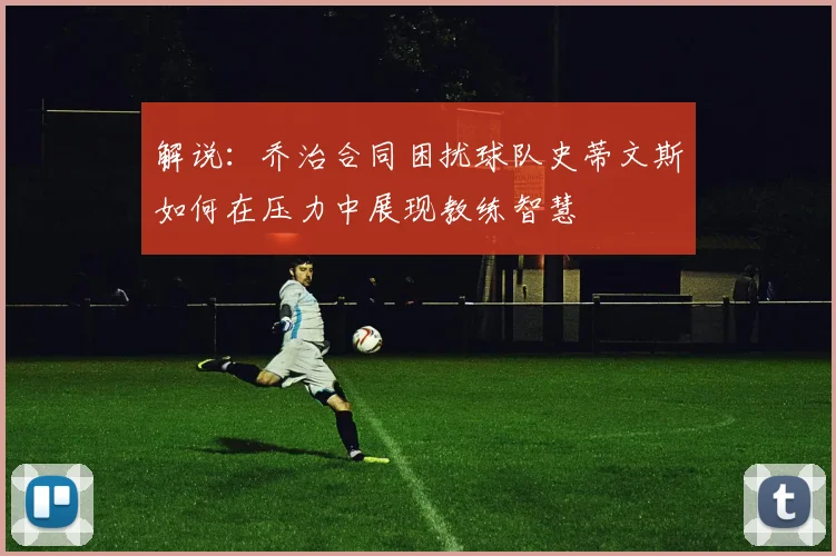 解说：乔治合同困扰球队史蒂文斯如何在压力中展现教练智慧