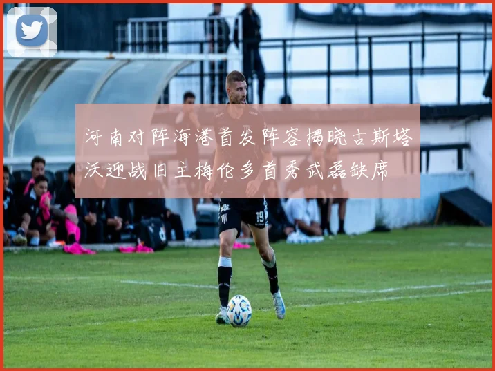 河南对阵海港首发阵容揭晓古斯塔沃迎战旧主梅伦多首秀武磊缺席