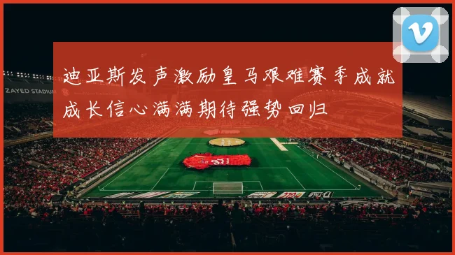 迪亚斯发声激励皇马艰难赛季成就成长信心满满期待强势回归