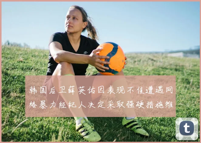 韩国后卫薛英佑因表现不佳遭遇网络暴力经纪人决定采取强硬措施维护权益