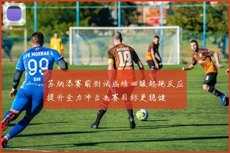 苏炳添赛前测试成绩回暖起跑反应提升全力冲击决赛目标更稳健