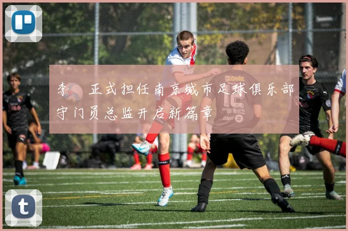 李勣正式担任南京城市足球俱乐部守门员总监开启新篇章