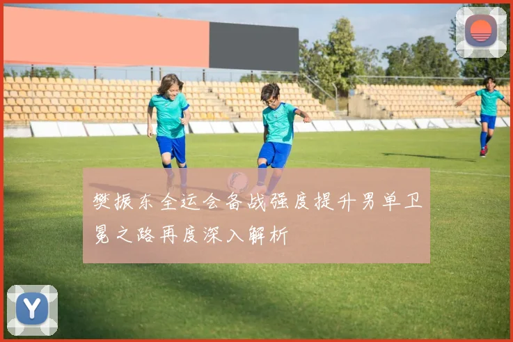 樊振东全运会备战强度提升男单卫冕之路再度深入解析