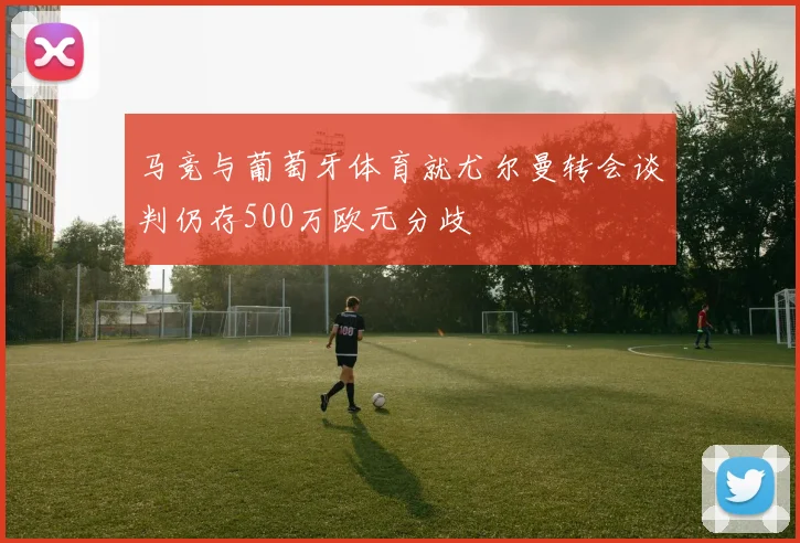 马竞与葡萄牙体育就尤尔曼转会谈判仍存500万欧元分歧