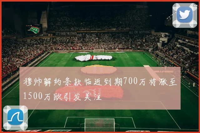 穆帅解约条款临近到期700万将涨至1500万欧引发关注