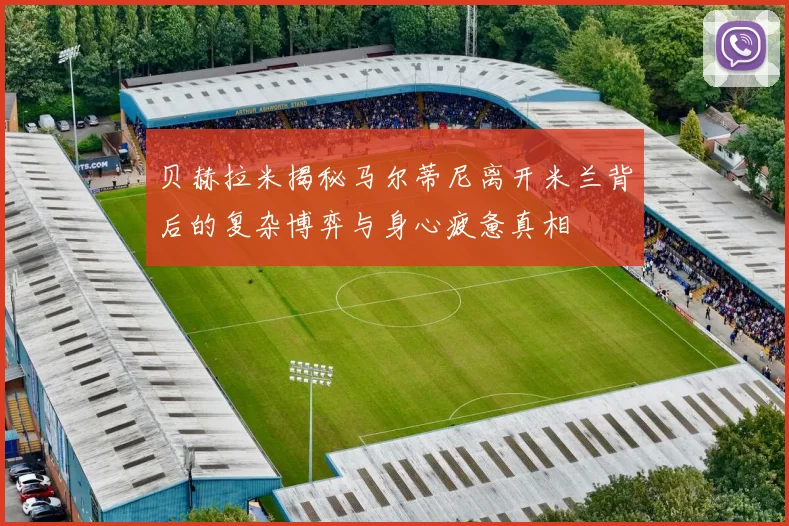 贝赫拉米揭秘马尔蒂尼离开米兰背后的复杂博弈与身心疲惫真相
