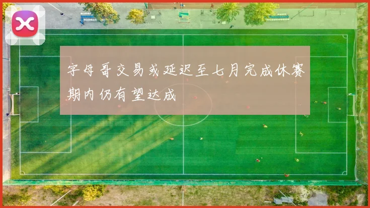 字母哥交易或延迟至七月完成休赛期内仍有望达成