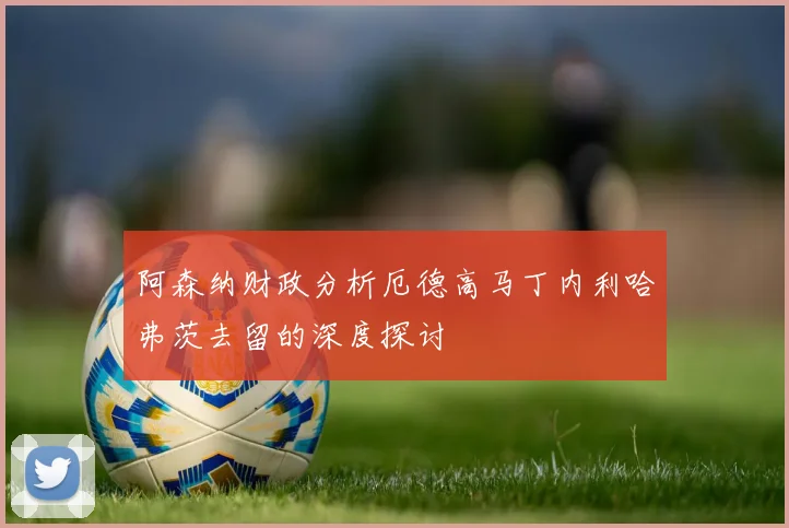阿森纳财政分析厄德高马丁内利哈弗茨去留的深度探讨