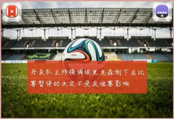 丹麦队主帅强调埃里克森倒下后比赛暂停的决定不受友谊赛影响