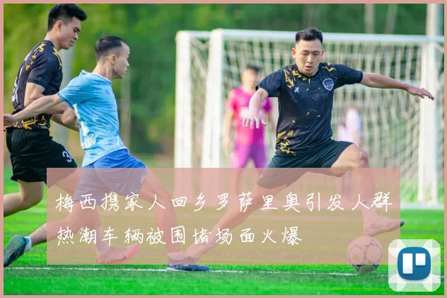 梅西携家人回乡罗萨里奥引发人群热潮车辆被围堵场面火爆